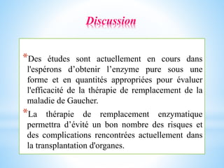 *Des études sont actuellement en cours dans
l'espérons d’obtenir l’enzyme pure sous une
forme et en quantités appropriées pour évaluer
l'efficacité de la thérapie de remplacement de la
maladie de Gaucher.
*La thérapie de remplacement enzymatique
permettra d’évité un bon nombre des risques et
des complications rencontrées actuellement dans
la transplantation d'organes.
Discussion
 
