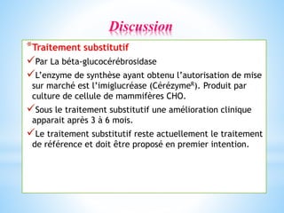 *Traitement substitutif
Par La béta-glucocérébrosidase
L’enzyme de synthèse ayant obtenu l’autorisation de mise
sur marché est l’imiglucréase (CérézymeR). Produit par
culture de cellule de mammifères CHO.
Sous le traitement substitutif une amélioration clinique
apparait après 3 à 6 mois.
Le traitement substitutif reste actuellement le traitement
de référence et doit être proposé en premier intention.
Discussion
 