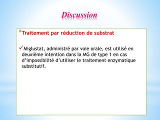 *Traitement par réduction de substrat
Miglustat, administré par voie orale, est utilisé en
deuxième intention dans la MG de type 1 en cas
d’impossibilité d’utiliser le traitement enzymatique
substitutif.
Discussion
 
