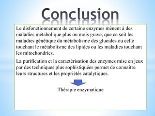 Le disfonctionnement de certaine enzymes mènent à des
maladies métabolique plus ou mois grave, que ce soit les
maladies génétique du métabolisme des glucides ou celle
touchant le métabolisme des lipides ou les maladies touchant
les mitochondries.
La purification et la caractérisation des enzymes mise en jeux
par des techniques plus sophistiquées permet de connaitre
leurs structures et les propriétés catalytiques.
Thérapie enzymatique
 