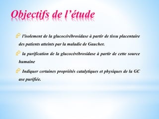 Objectifs de l’étude
 l'isolement de la glucocérébrosidase à partir de tissu placentaire
des patients atteints par la maladie de Gaucher.
 la purification de la glucocérébrosidase à partir de cette source
humaine
 Indiquer certaines propriétés catalytiques et physiques de la GC
ase purifiée.
 