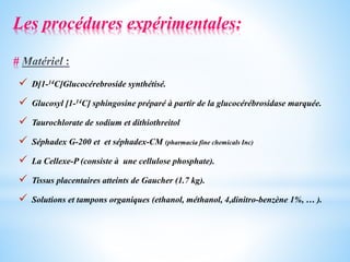  D[1-14C]Glucocérebroside synthétisé.
 Glucosyl [1-14C] sphingosine préparé à partir de la glucocérébrosidase marquée.
 Taurochlorate de sodium et dithiothreitol
 Séphadex G-200 et et séphadex-CM (pharmacia fine chemicals Inc)
 La Cellexe-P (consiste à une cellulose phosphate).
 Tissus placentaires atteints de Gaucher (1.7 kg).
 Solutions et tampons organiques (ethanol, méthanol, 4,dinitro-benzène 1%, … ).
Les procédures expérimentales:
#
 