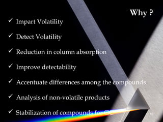 Why ?
 Impart Volatility
 Detect Volatility
 Reduction in column absorption
 Improve detectability
 Accentuate differences among the compounds
 Analysis of non-volatile products
 Stabilization of compounds for GC 10
 