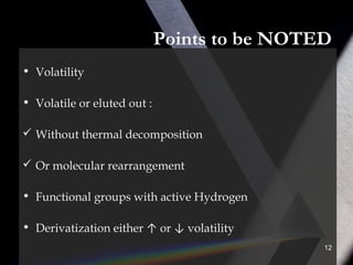 Points to be NOTED
• Volatility
• Volatile or eluted out :
 Without thermal decomposition
 Or molecular rearrangement
• Functional groups with active Hydrogen
• Derivatization either ↑ or ↓ volatility
12
 