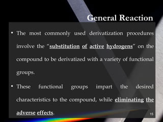 General Reaction
• The most commonly used derivatization procedures
involve the “substitution of active hydrogens” on the
compound to be derivatized with a variety of functional
groups.
• These functional groups impart the desired
characteristics to the compound, while eliminating the
adverse effects. 15
 