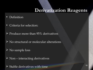 Derivatization Reagents
• Definition
• Criteria for selection:
 Produce more than 95% derivatives
 No structural or molecular alterations
 No sample loss
 Non – interacting derivatives
 Stable derivatives with time
18
 