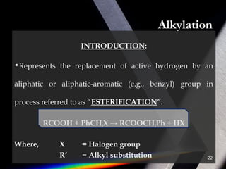 Alkylation
INTRODUCTION:
•Represents the replacement of active hydrogen by an
aliphatic or aliphatic-aromatic (e.g., benzyl) group in
process referred to as “ESTERIFICATION”.
RCOOH + PhCH2X → RCOOCH2Ph + HX
Where, X = Halogen group
R’ = Alkyl substitution 22
 