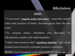Alkylation
NEED:
Conversion “organic acids into esters”, especially methyl
esters that produce of better chromatograms than the free
acids.
To prepare ethers, thioethers and thioesters, N-
alkylamines, amides and sulphonamides.
Alkyl esters formed offer “excellent stability” and can be
isolated and stored for extended periods if necessary.
NOTE: Use of inorganic acids (HCl/SCl) for fats & oils. 23
 
