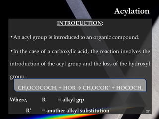 Acylation
INTRODUCTION:
•An acyl group is introduced to an organic compound.
•In the case of a carboxylic acid, the reaction involves the
introduction of the acyl group and the loss of the hydroxyl
group.
CH3OCOCOCH3 + HOR → CH3OCOR´ + HOCOCH3
Where, R = alkyl grp
R’ = another alkyl substitution 27
 