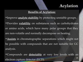 Acylation
Benefits of Acylation:
•Improve analyte stability by protecting unstable groups.
•Provides volatility on substances such as carbohydrates
or amino acids, which have many polar groups that they
are non-volatile and normally decompose on heating.
•Assists in chromatographic separations which might not
be possible with compounds that are not suitable for GC
analysis.
•Compounds are detectable at very low levels with an
electron capture detector (ECD).
29
 
