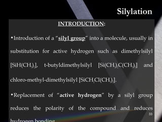 Silylation
INTRODUCTION:
•Introduction of a “silyl group” into a molecule, usually in
substitution for active hydrogen such as dimethylsilyl
[SiH(CH3)2], t-butyldimethylsilyl [Si(CH3)2C(CH3)3] and
chloro-methyl-dimethylsilyl [SiCH2Cl(CH3)2].
•Replacement of “active hydrogen” by a silyl group
reduces the polarity of the compound and reduces
33
 