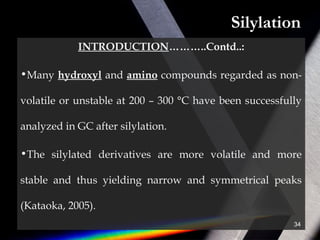 Silylation
INTRODUCTION………..Contd..:
•Many hydroxyl and amino compounds regarded as non-
volatile or unstable at 200 – 300 °C have been successfully
analyzed in GC after silylation.
•The silylated derivatives are more volatile and more
stable and thus yielding narrow and symmetrical peaks
(Kataoka, 2005).
34
 