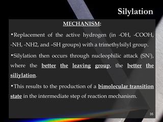 Silylation
MECHANISM:
•Replacement of the active hydrogen (in -OH, -COOH,
-NH, -NH2, and –SH groups) with a trimethylsilyl group.
•Silylation then occurs through nucleophilic attack (SN2
),
where the better the leaving group, the better the
siliylation.
•This results to the production of a bimolecular transition
state in the intermediate step of reaction mechanism.
35
 