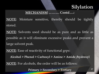 Silylation
MECHANISM ………. Contd….:
NOTE: Moisture sensitive, thereby should be tightly
stored.
NOTE: Solvents used should be as pure and as little as
possible as it will eliminate excessive peaks and prevent a
large solvent peak.
NOTE: Ease of reactivity of functional grps:
Alcohol > Phenol > Carboxyl > Amine > Amide /hydroxyl
NOTE: For alcohols, the order will be as follows:
Primary > Secondary > Tertiary 37
 