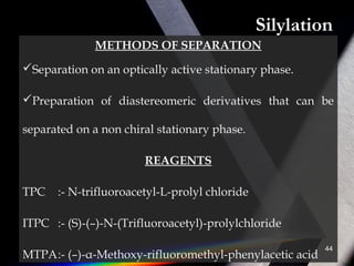 Silylation
METHODS OF SEPARATION
Separation on an optically active stationary phase.
Preparation of diastereomeric derivatives that can be
separated on a non chiral stationary phase.
REAGENTS
TPC :- N-trifluoroacetyl-L-prolyl chloride
ITPC :- (S)-(–)-N-(Trifluoroacetyl)-prolylchloride
MTPA:- (–)-α-Methoxy-rifluoromethyl-phenylacetic acid
44
 