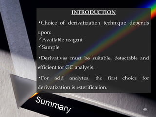 Summary
INTRODUCTION
•Choice of derivatization technique depends
upon:
Available reagent
Sample
•Derivatives must be suitable, detectable and
efficient for GC analysis.
•For acid analytes, the first choice for
derivatization is esterification.
46
 