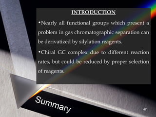 Summary
INTRODUCTION
•Nearly all functional groups which present a
problem in gas chromatographic separation can
be derivatized by silylation reagents.
•Chiral GC complex due to different reaction
rates, but could be reduced by proper selection
of reagents.
47
 