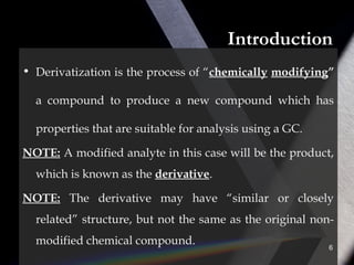 Introduction
• Derivatization is the process of “chemically modifying”
a compound to produce a new compound which has
properties that are suitable for analysis using a GC.
NOTE: A modified analyte in this case will be the product,
which is known as the derivative.
NOTE: The derivative may have “similar or closely
related” structure, but not the same as the original non-
modified chemical compound. 6
 