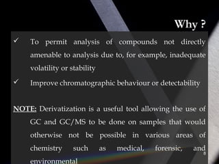 Why ?
 To permit analysis of compounds not directly
amenable to analysis due to, for example, inadequate
volatility or stability
 Improve chromatographic behaviour or detectability
NOTE: Derivatization is a useful tool allowing the use of
GC and GC/MS to be done on samples that would
otherwise not be possible in various areas of
chemistry such as medical, forensic, and
environmental
8
 