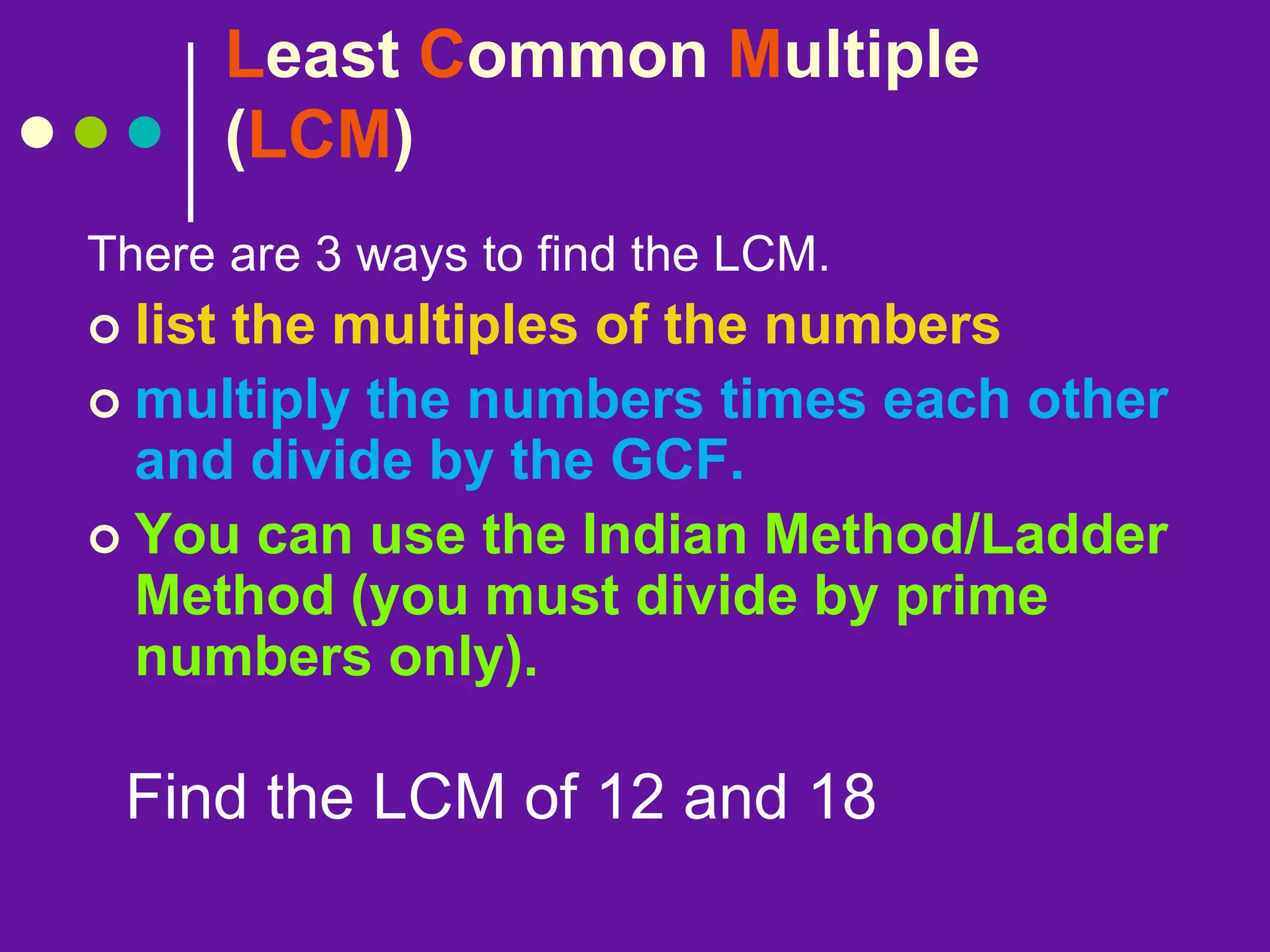 Least Common Multiple
(LCM)
There are 3 ways to find the LCM.
 list the multiples of the numbers
 multiply the numbers times each other
and divide by the GCF.
 You can use the Indian Method/Ladder
Method (you must divide by prime
numbers only).
Find the LCM of 12 and 18
 