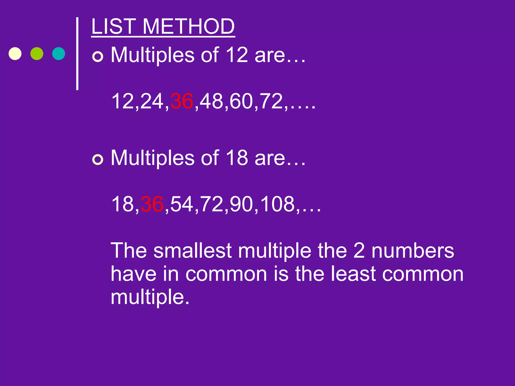 LIST METHOD
 Multiples of 12 are…
12,24,36,48,60,72,….
 Multiples of 18 are…
18,36,54,72,90,108,…
The smallest multiple the 2 numbers
have in common is the least common
multiple.
 