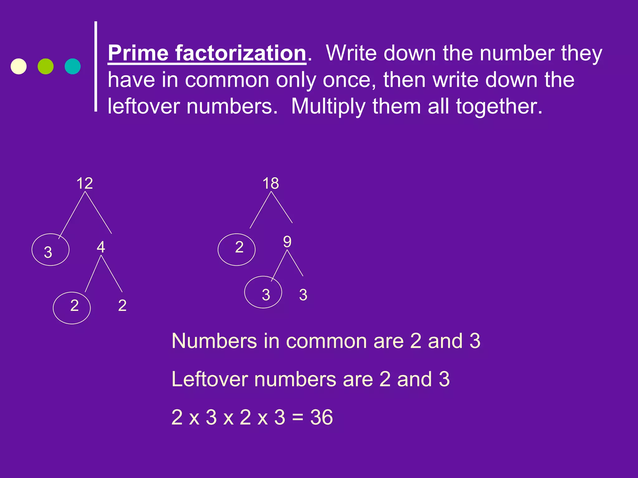 Prime factorization. Write down the number they
have in common only once, then write down the
leftover numbers. Multiply them all together.
12
3 4
2 2
18
2 9
3 3
Numbers in common are 2 and 3
Leftover numbers are 2 and 3
2 x 3 x 2 x 3 = 36
 