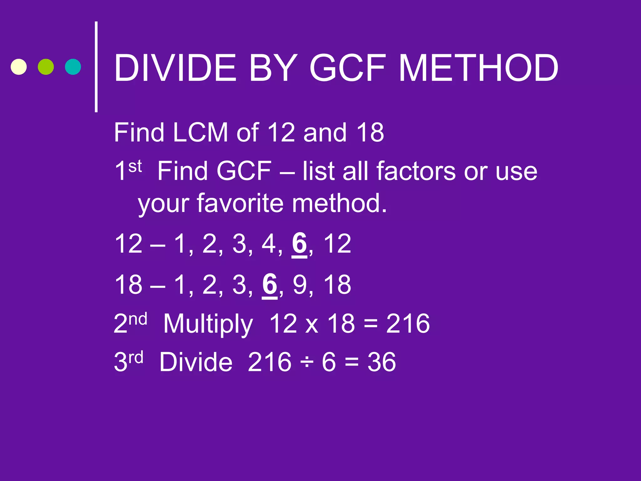 DIVIDE BY GCF METHOD
Find LCM of 12 and 18
1st Find GCF – list all factors or use
your favorite method.
12 – 1, 2, 3, 4, 6, 12
18 – 1, 2, 3, 6, 9, 18
2nd Multiply 12 x 18 = 216
3rd Divide 216 ÷ 6 = 36
 