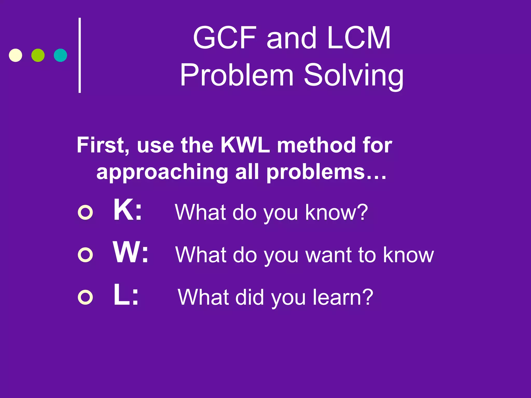 GCF and LCM
Problem Solving
First, use the KWL method for
approaching all problems…
 K: What do you know?
 W: What do you want to know
 L: What did you learn?
 