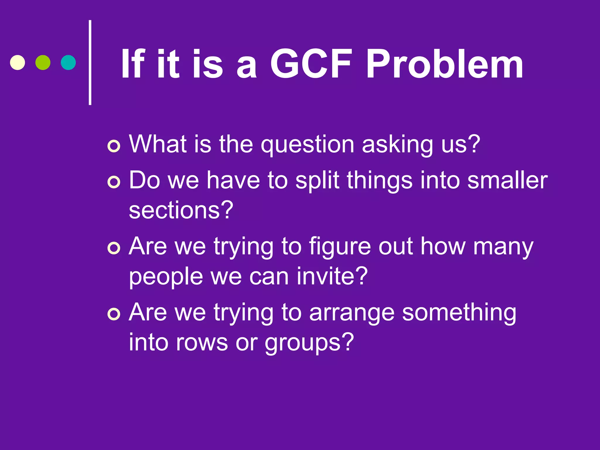 If it is a GCF Problem
 What is the question asking us?
 Do we have to split things into smaller
sections?
 Are we trying to figure out how many
people we can invite?
 Are we trying to arrange something
into rows or groups?
 