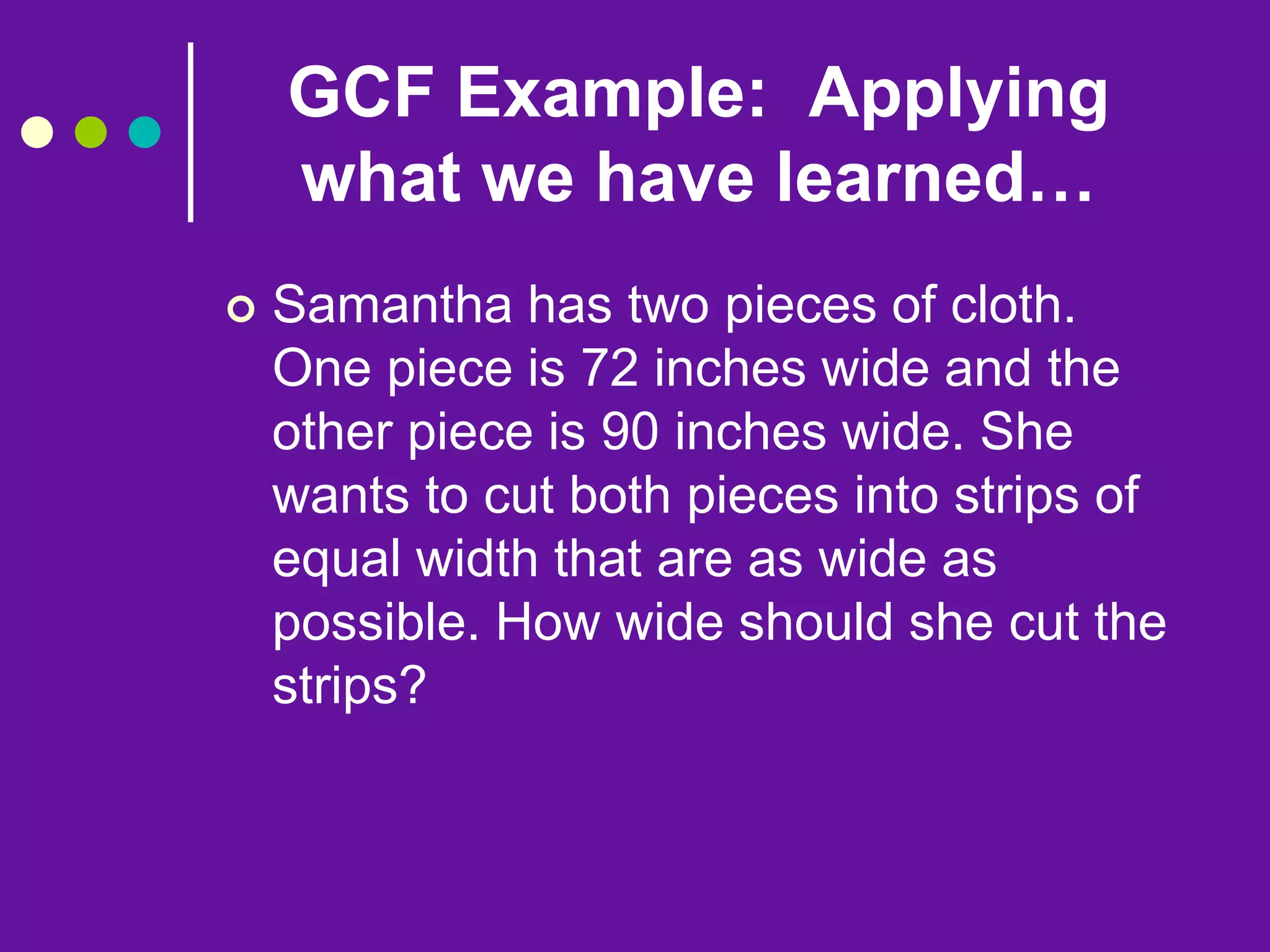 GCF Example: Applying
what we have learned…
 Samantha has two pieces of cloth.
One piece is 72 inches wide and the
other piece is 90 inches wide. She
wants to cut both pieces into strips of
equal width that are as wide as
possible. How wide should she cut the
strips?
 