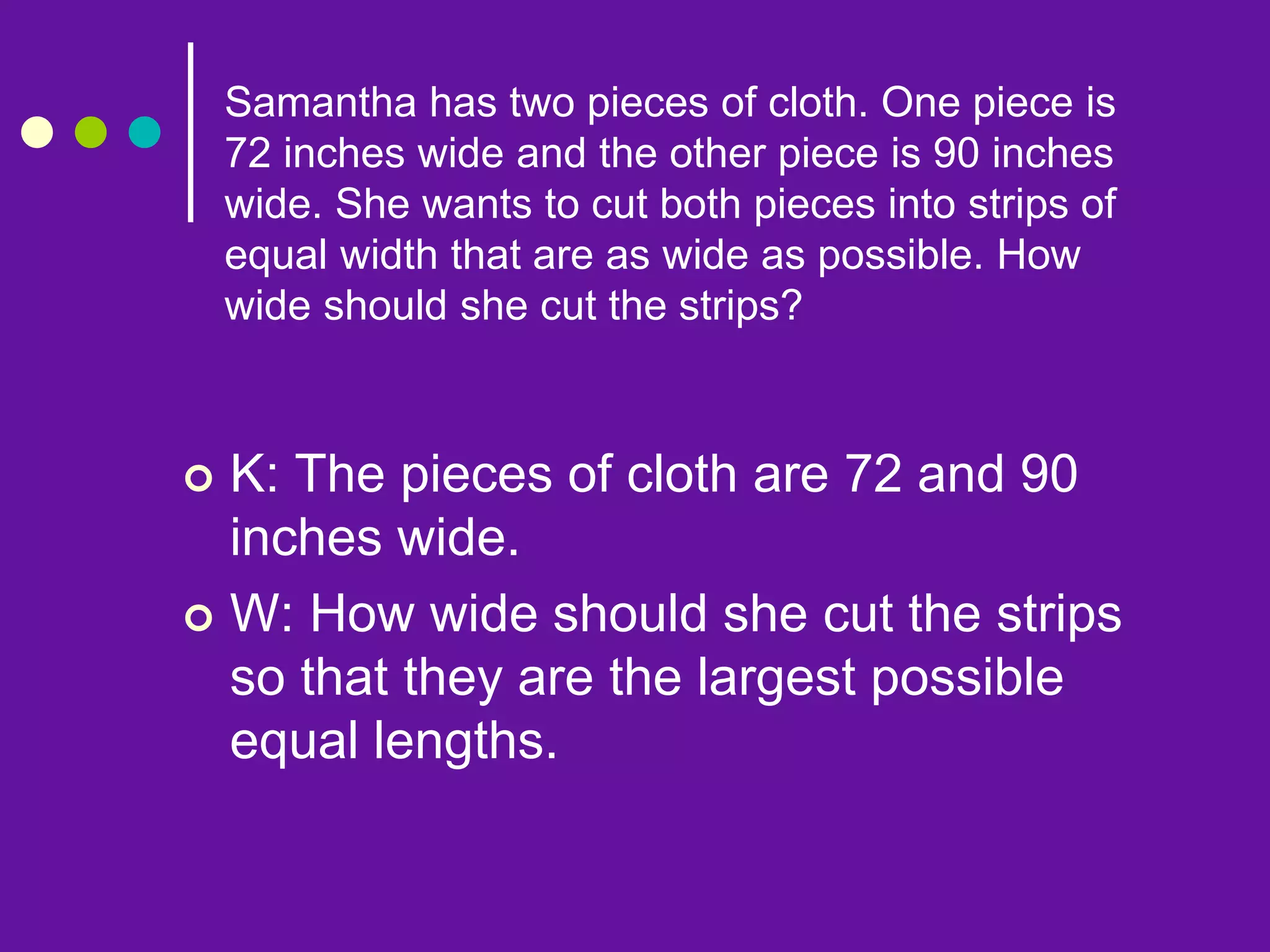 Samantha has two pieces of cloth. One piece is
72 inches wide and the other piece is 90 inches
wide. She wants to cut both pieces into strips of
equal width that are as wide as possible. How
wide should she cut the strips?
 K: The pieces of cloth are 72 and 90
inches wide.
 W: How wide should she cut the strips
so that they are the largest possible
equal lengths.
 