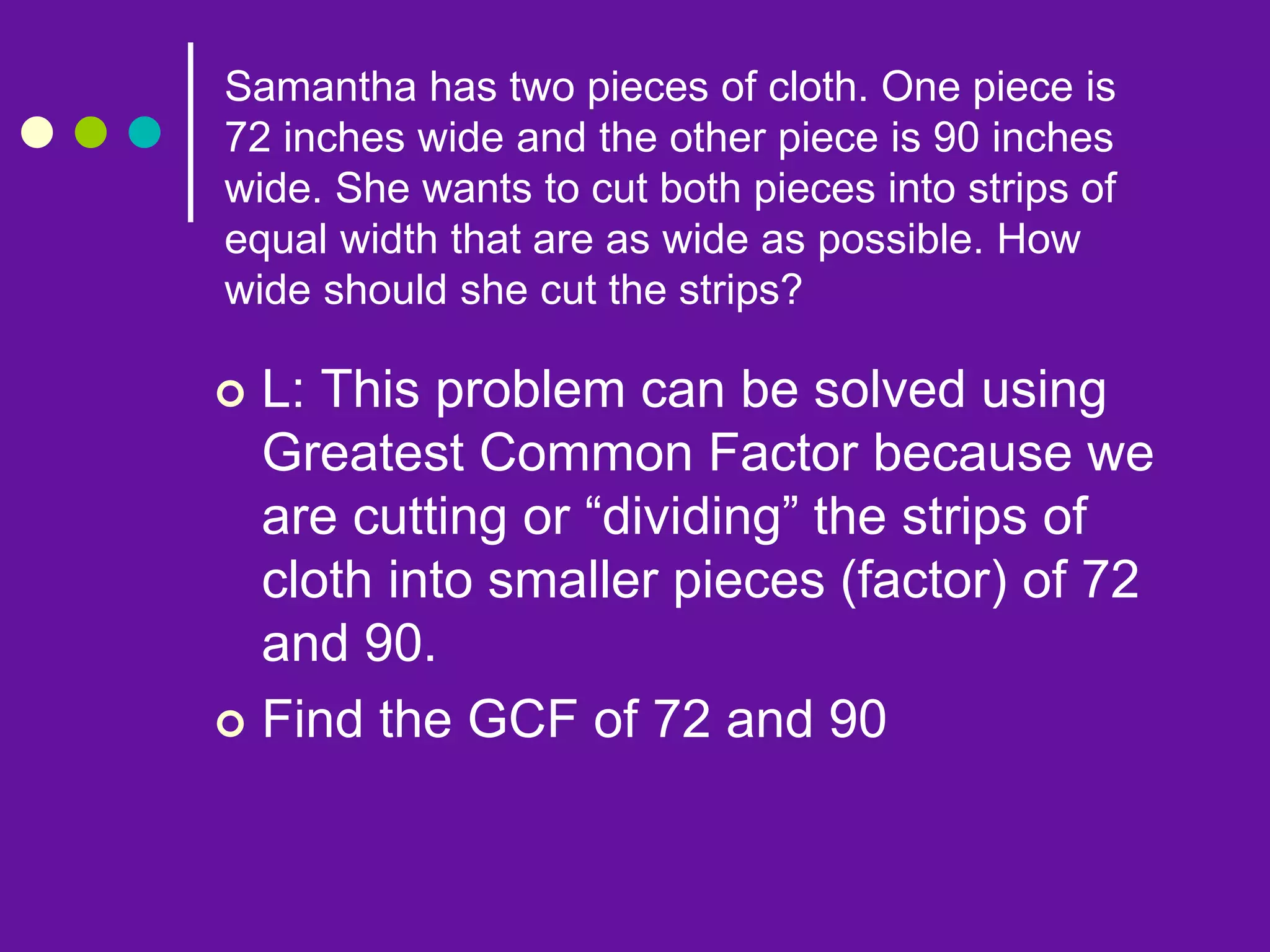  L: This problem can be solved using
Greatest Common Factor because we
are cutting or “dividing” the strips of
cloth into smaller pieces (factor) of 72
and 90.
 Find the GCF of 72 and 90
Samantha has two pieces of cloth. One piece is
72 inches wide and the other piece is 90 inches
wide. She wants to cut both pieces into strips of
equal width that are as wide as possible. How
wide should she cut the strips?
 