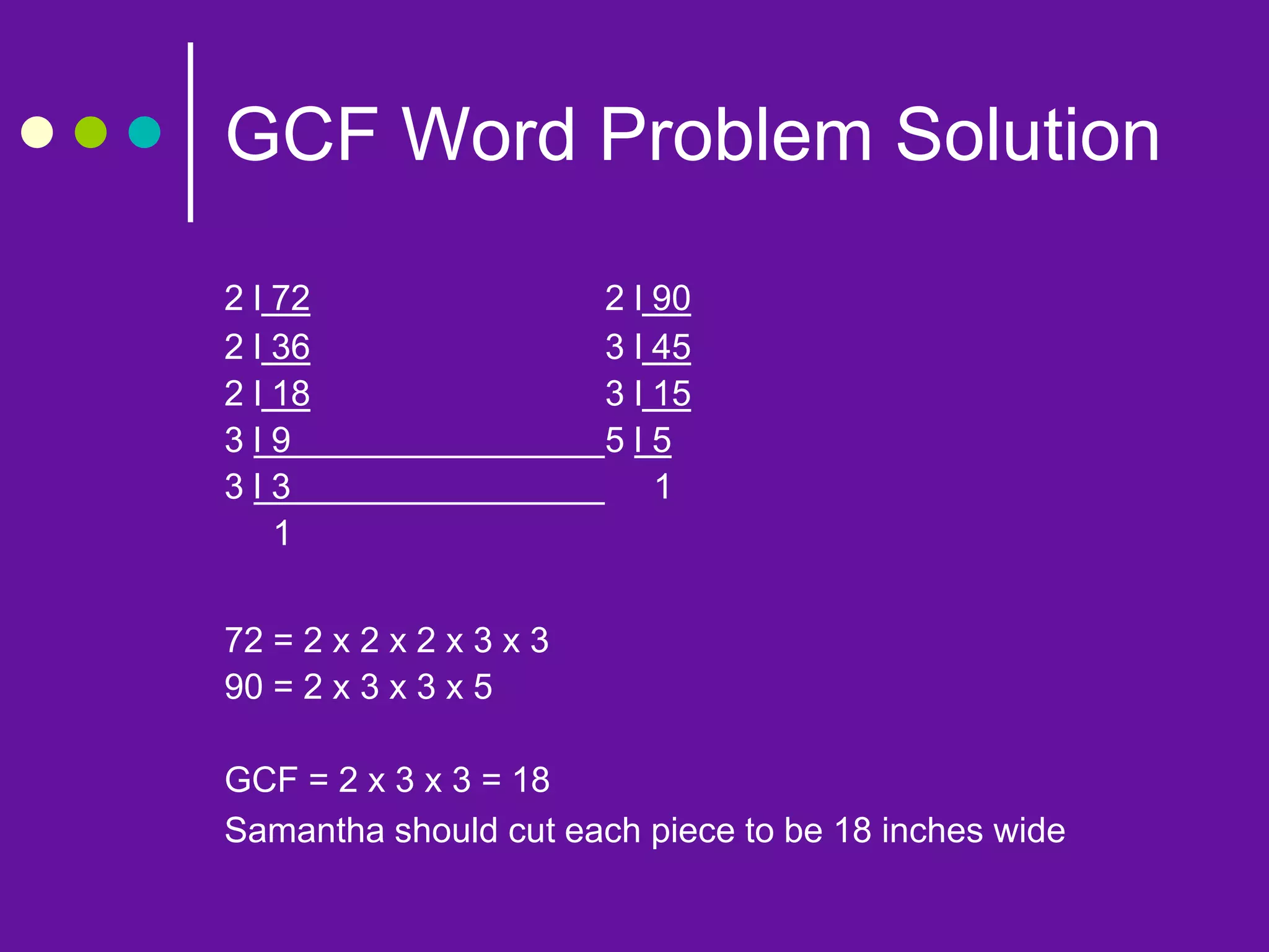 GCF Word Problem Solution
2 l 72 2 l 90
2 l 36 3 l 45
2 l 18 3 l 15
3 l 9 5 l 5
3 l 3 1
1
72 = 2 x 2 x 2 x 3 x 3
90 = 2 x 3 x 3 x 5
GCF = 2 x 3 x 3 = 18
Samantha should cut each piece to be 18 inches wide
 