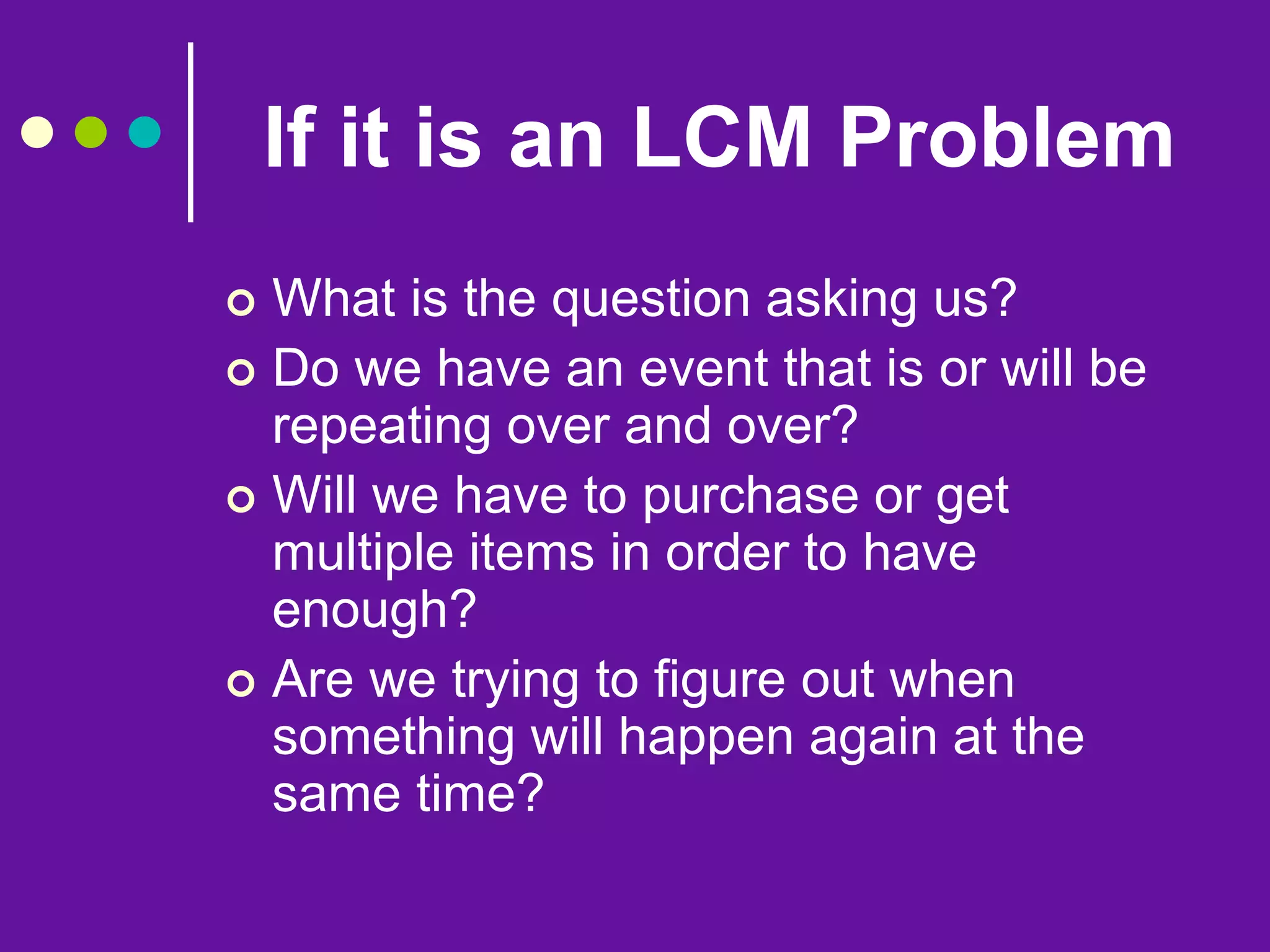 If it is an LCM Problem
 What is the question asking us?
 Do we have an event that is or will be
repeating over and over?
 Will we have to purchase or get
multiple items in order to have
enough?
 Are we trying to figure out when
something will happen again at the
same time?
 