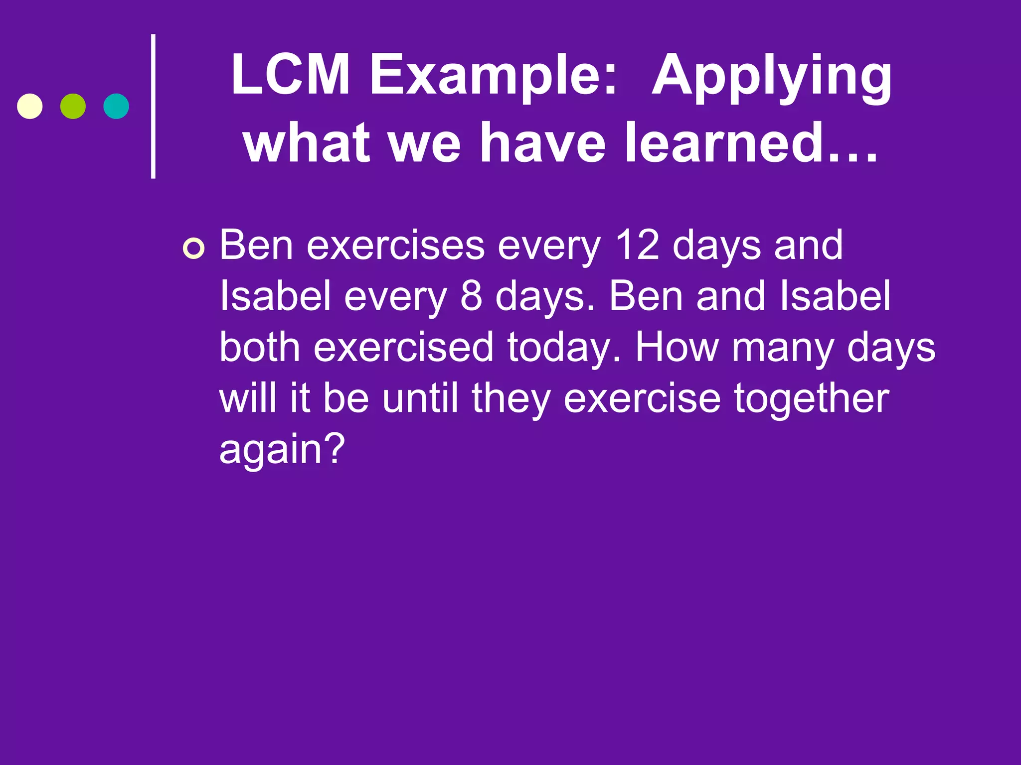 LCM Example: Applying
what we have learned…
 Ben exercises every 12 days and
Isabel every 8 days. Ben and Isabel
both exercised today. How many days
will it be until they exercise together
again?
 