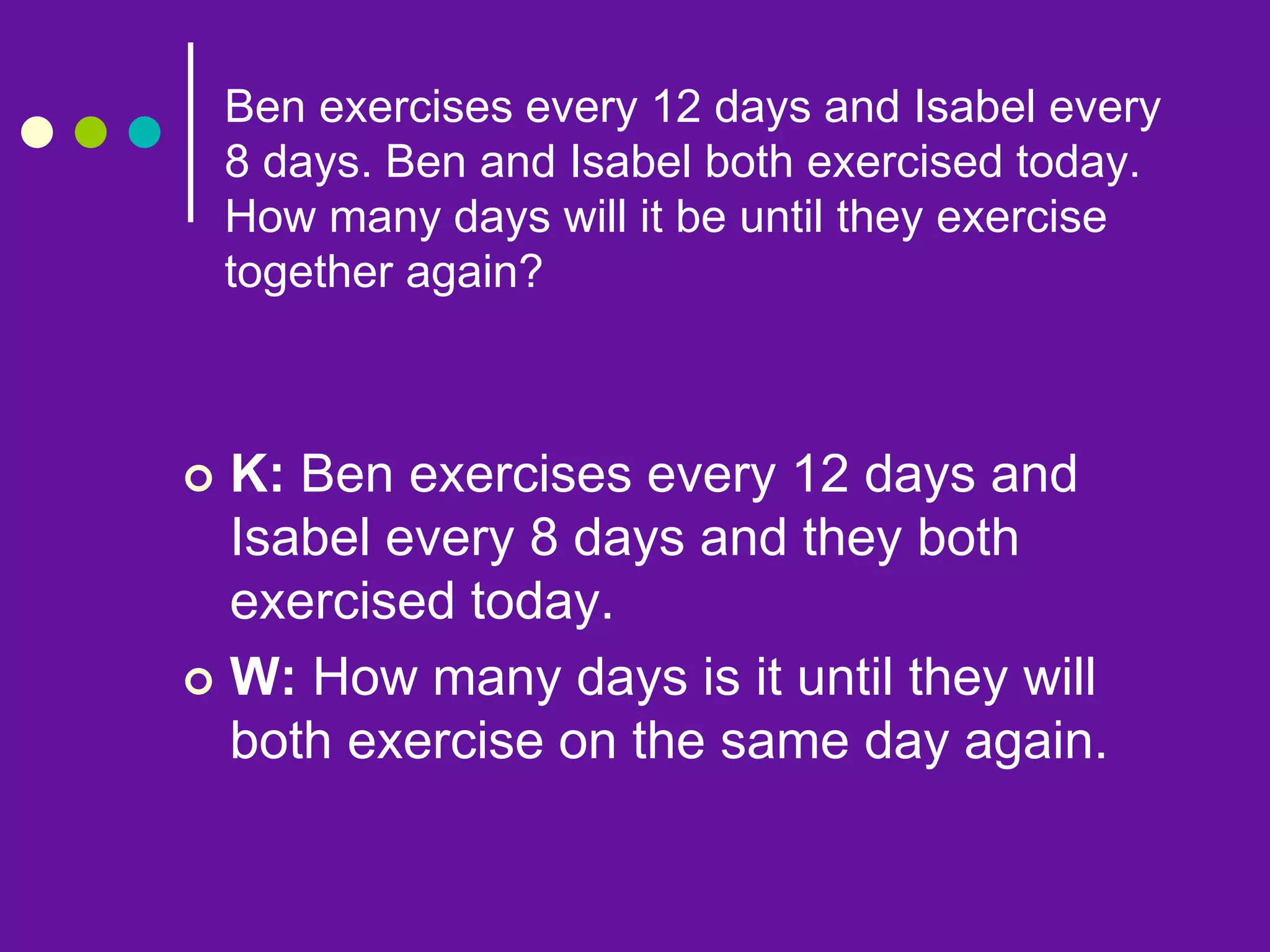 Ben exercises every 12 days and Isabel every
8 days. Ben and Isabel both exercised today.
How many days will it be until they exercise
together again?
 K: Ben exercises every 12 days and
Isabel every 8 days and they both
exercised today.
 W: How many days is it until they will
both exercise on the same day again.
 