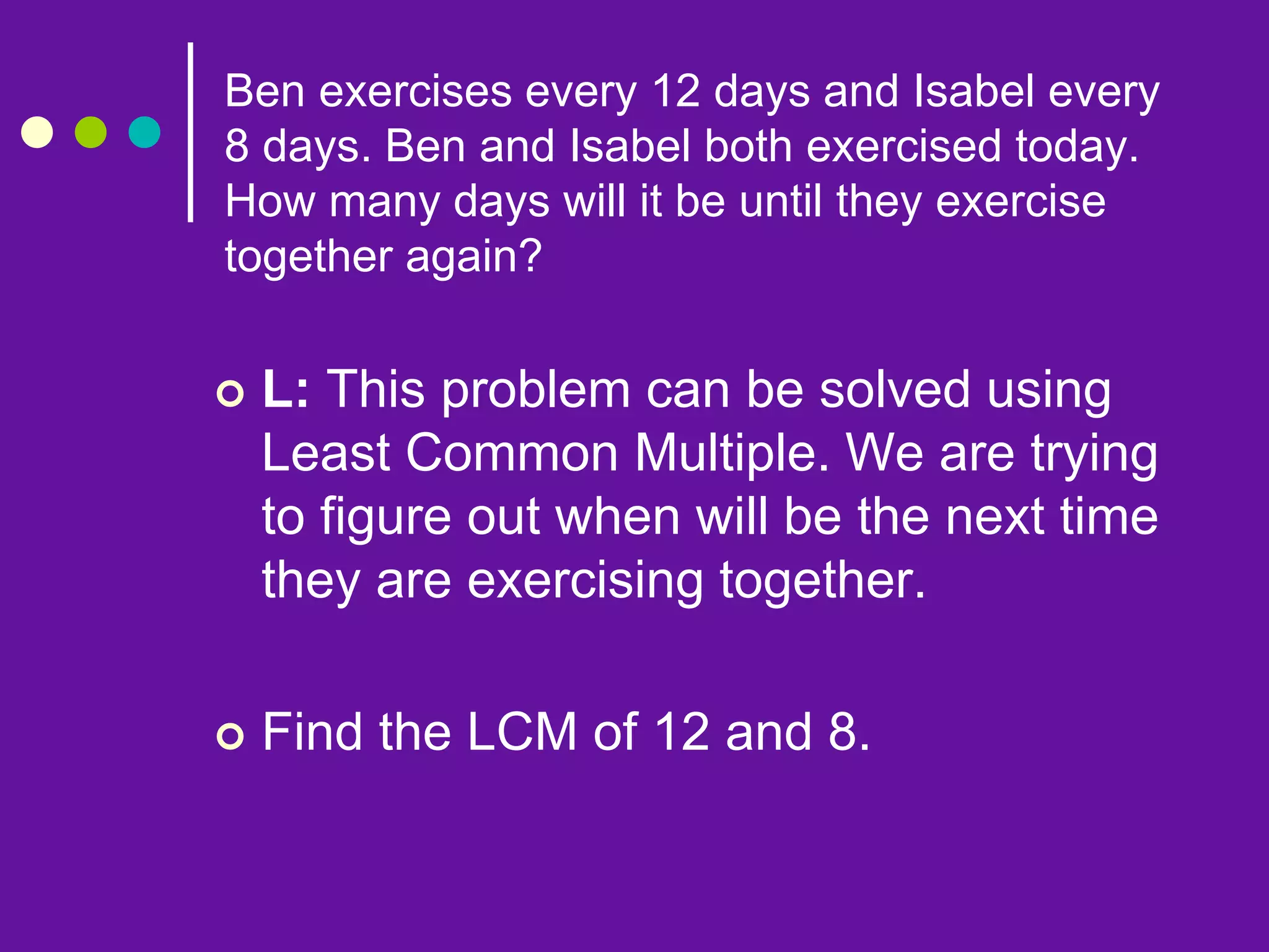  L: This problem can be solved using
Least Common Multiple. We are trying
to figure out when will be the next time
they are exercising together.
 Find the LCM of 12 and 8.
Ben exercises every 12 days and Isabel every
8 days. Ben and Isabel both exercised today.
How many days will it be until they exercise
together again?
 
