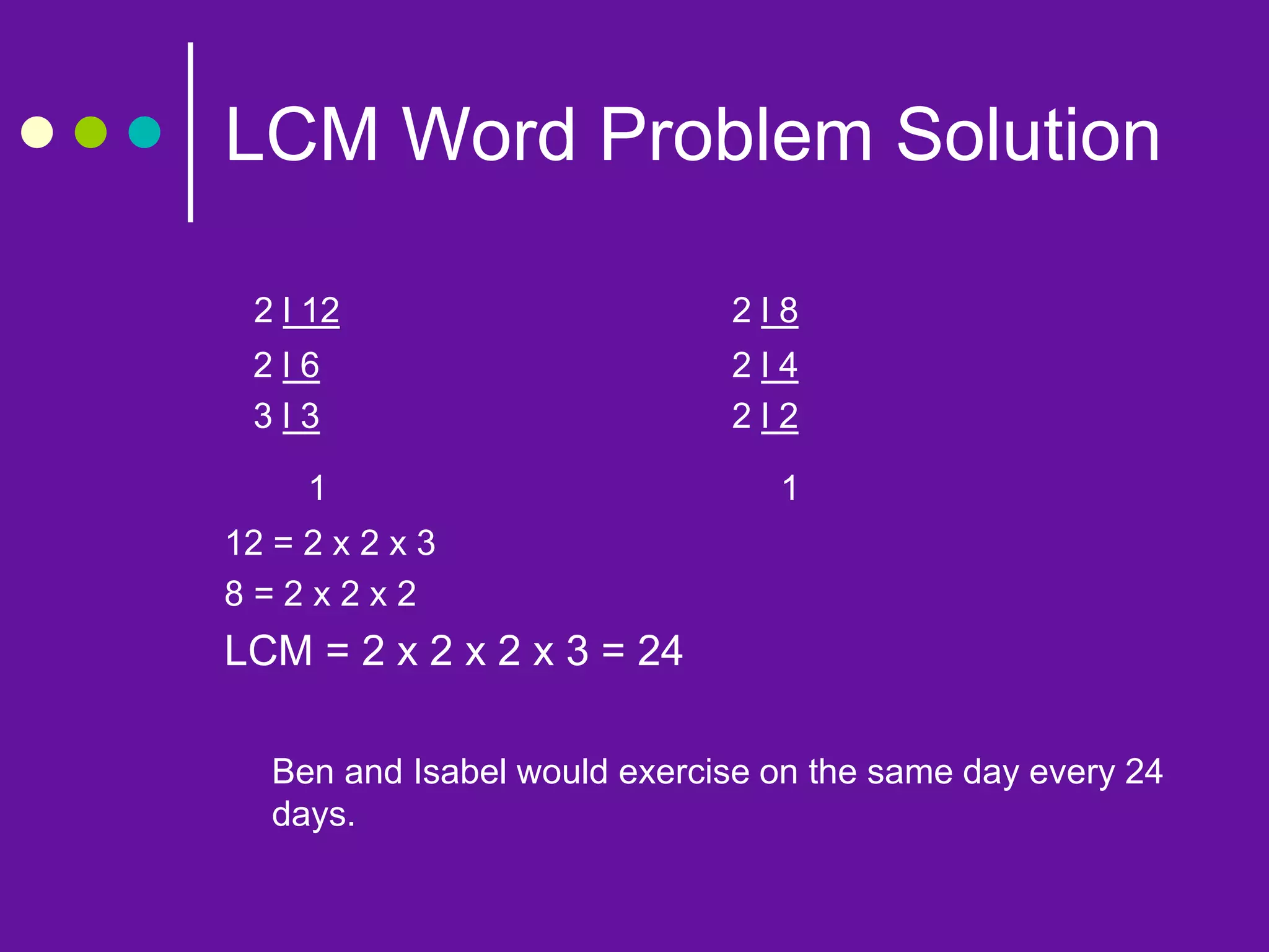 LCM Word Problem Solution
2 l 12 2 l 8
2 l 6 2 l 4
3 l 3 2 l 2
1 1
12 = 2 x 2 x 3
8 = 2 x 2 x 2
LCM = 2 x 2 x 2 x 3 = 24
Ben and Isabel would exercise on the same day every 24
days.
 