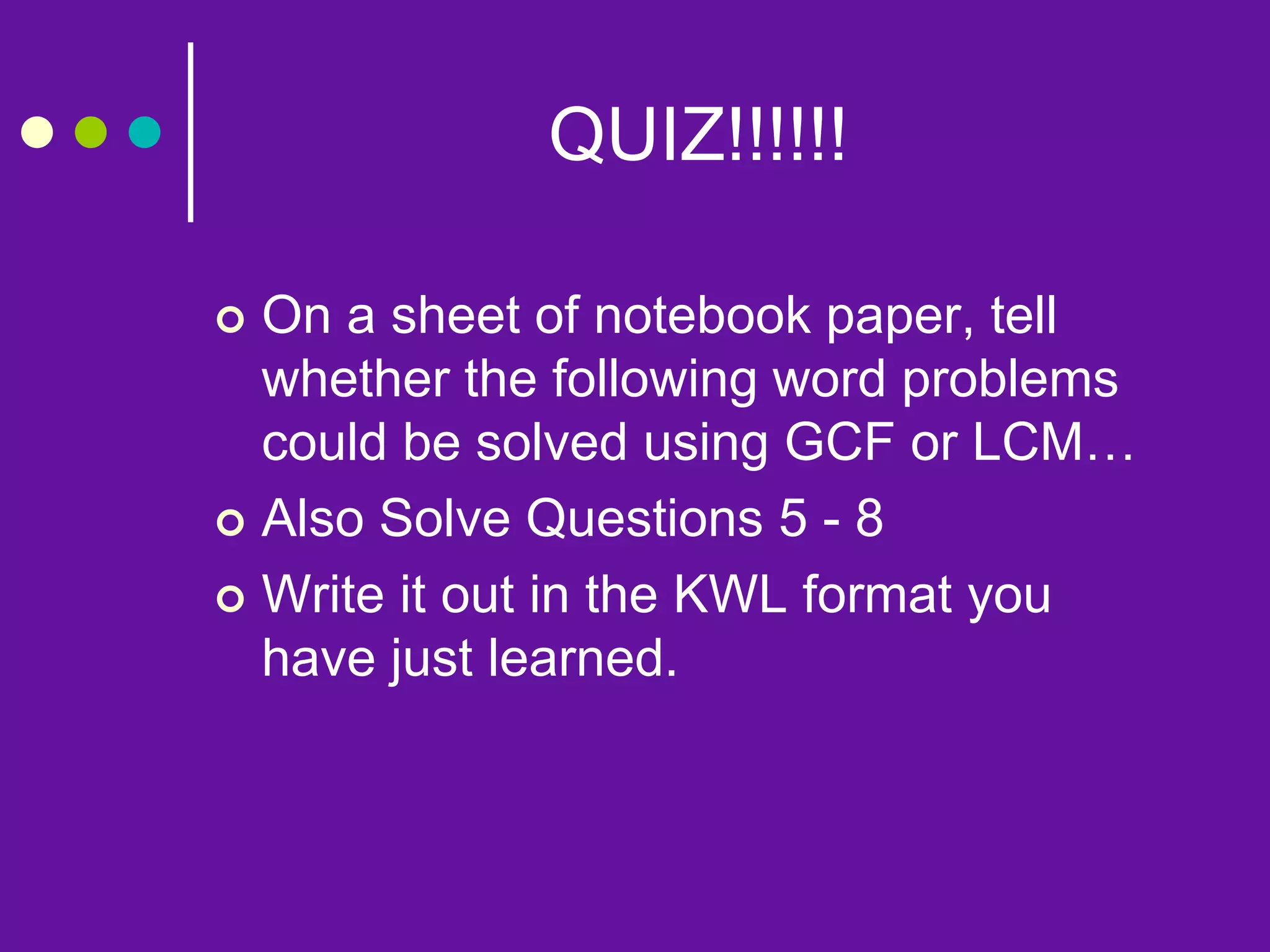 QUIZ!!!!!!
 On a sheet of notebook paper, tell
whether the following word problems
could be solved using GCF or LCM…
 Also Solve Questions 5 - 8
 Write it out in the KWL format you
have just learned.
 