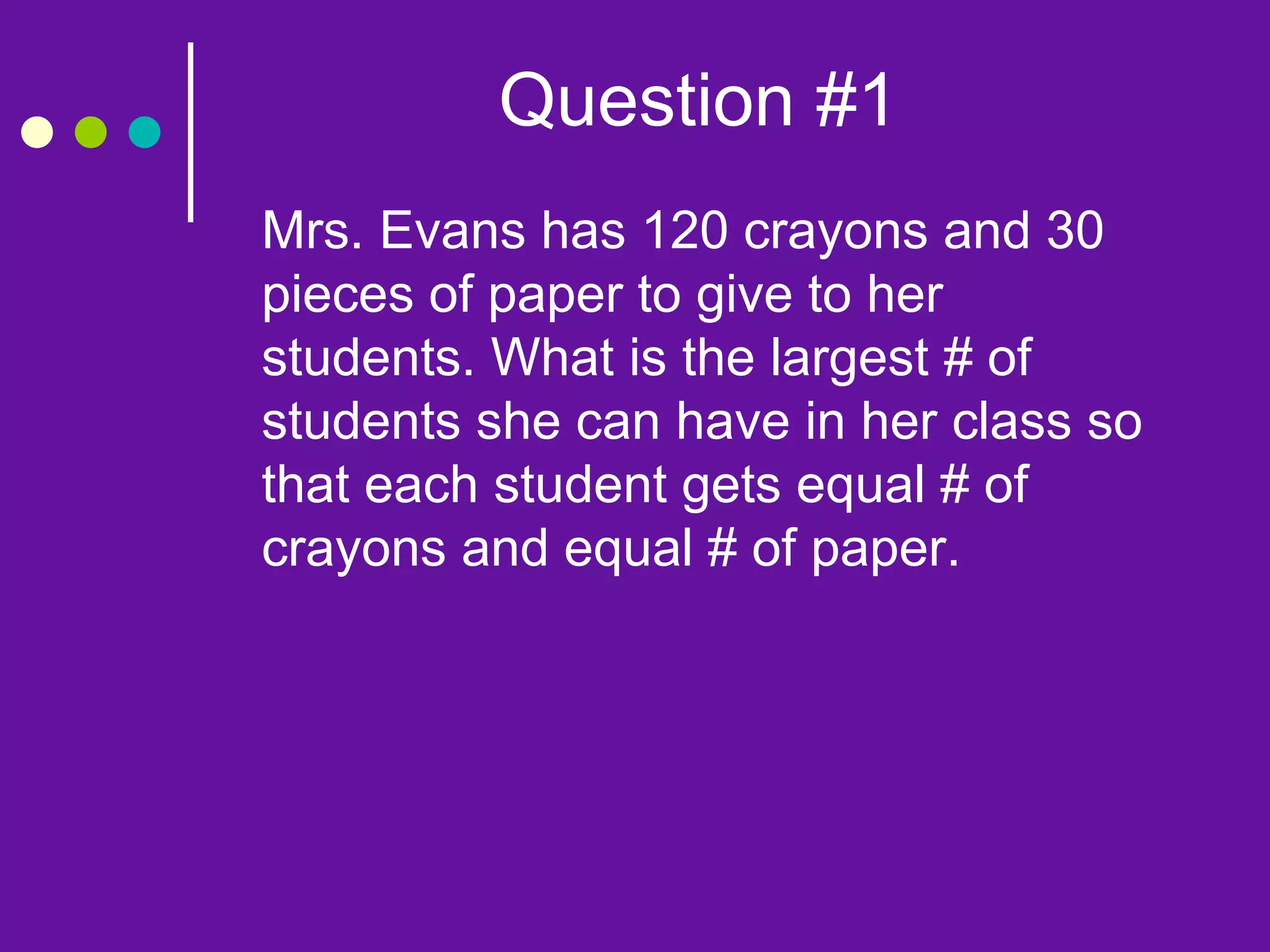 Question #1
Mrs. Evans has 120 crayons and 30
pieces of paper to give to her
students. What is the largest # of
students she can have in her class so
that each student gets equal # of
crayons and equal # of paper.
 