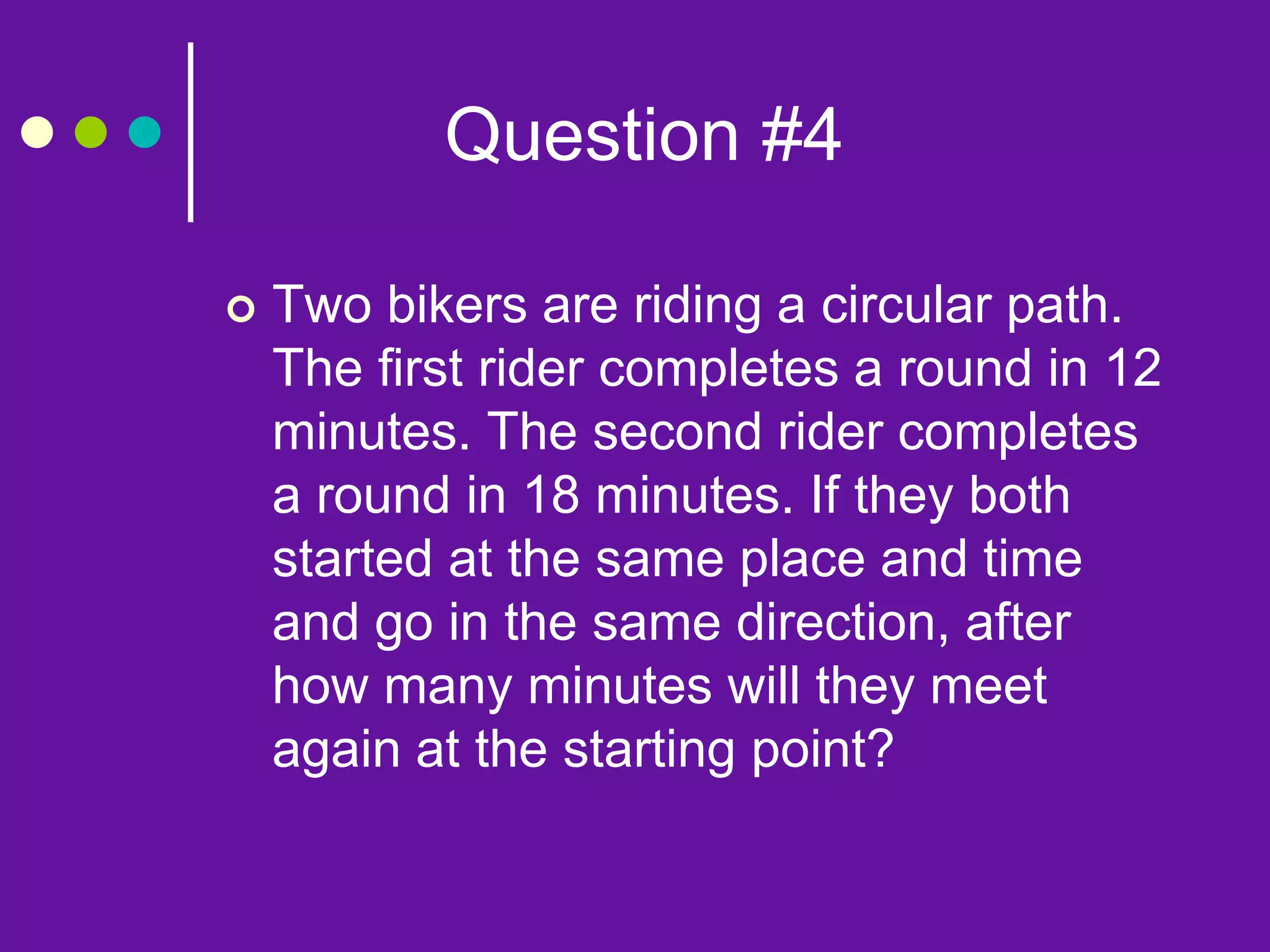 Question #4
 Two bikers are riding a circular path.
The first rider completes a round in 12
minutes. The second rider completes
a round in 18 minutes. If they both
started at the same place and time
and go in the same direction, after
how many minutes will they meet
again at the starting point?
 
