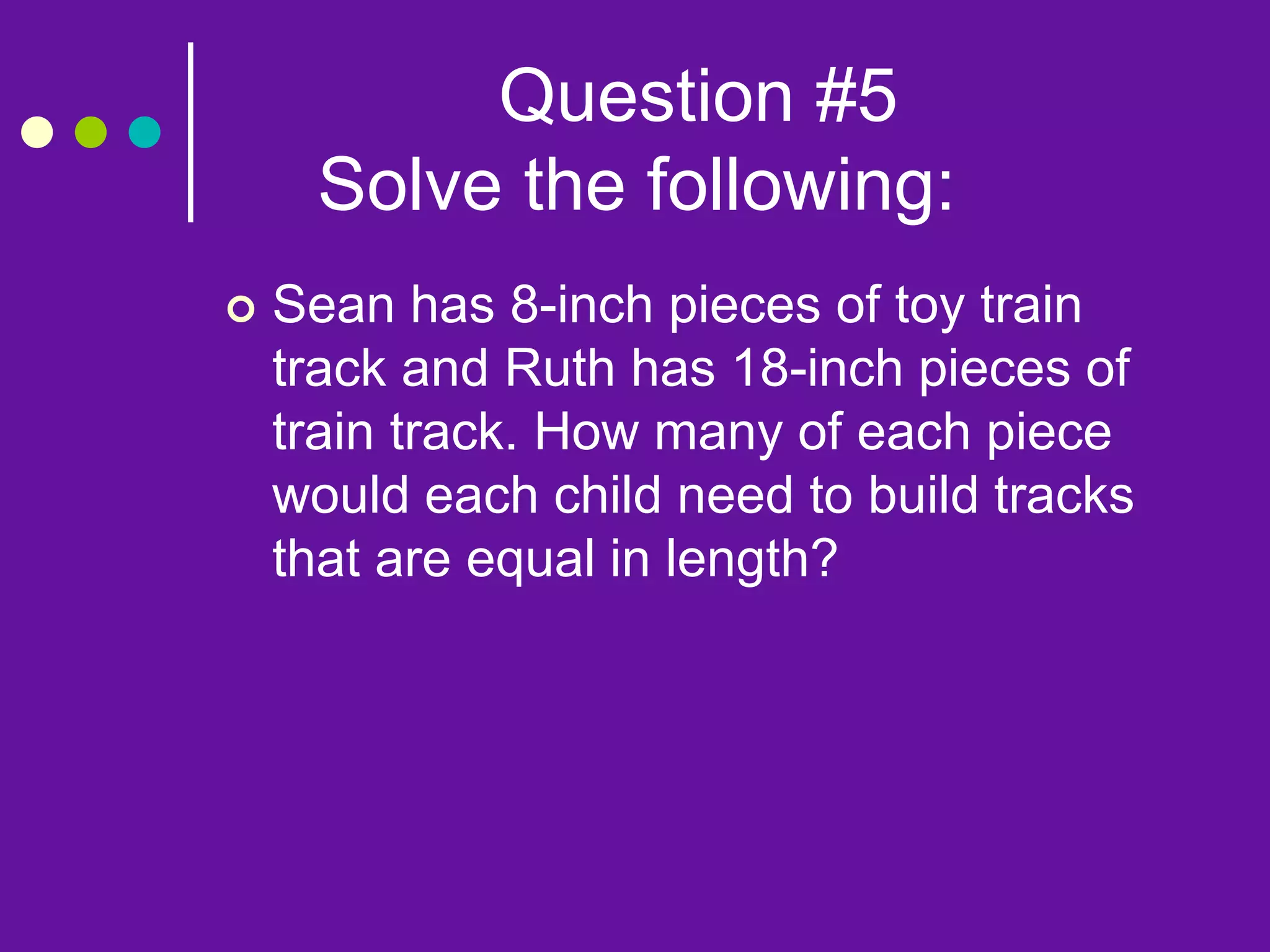 Question #5
Solve the following:
 Sean has 8-inch pieces of toy train
track and Ruth has 18-inch pieces of
train track. How many of each piece
would each child need to build tracks
that are equal in length?
 