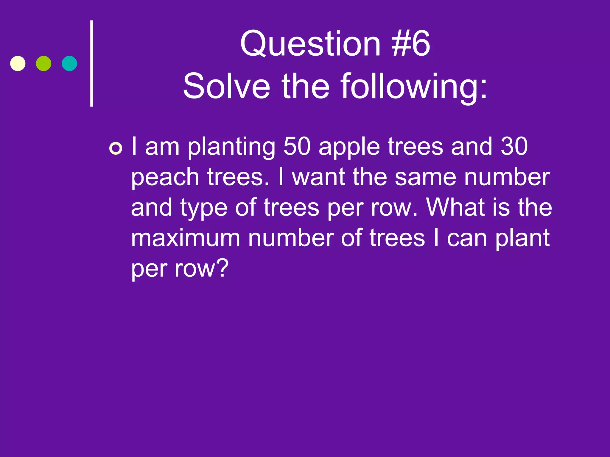 Question #6
Solve the following:
 I am planting 50 apple trees and 30
peach trees. I want the same number
and type of trees per row. What is the
maximum number of trees I can plant
per row?
 