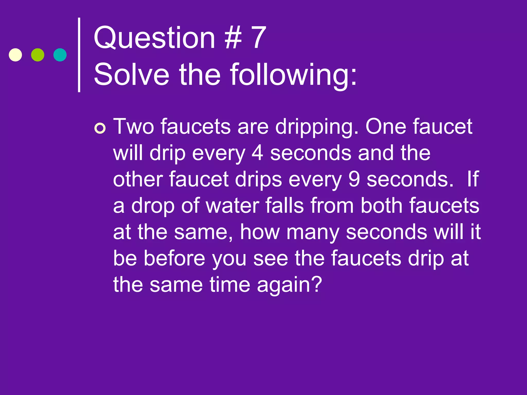 Question # 7
Solve the following:
 Two faucets are dripping. One faucet
will drip every 4 seconds and the
other faucet drips every 9 seconds. If
a drop of water falls from both faucets
at the same, how many seconds will it
be before you see the faucets drip at
the same time again?
 