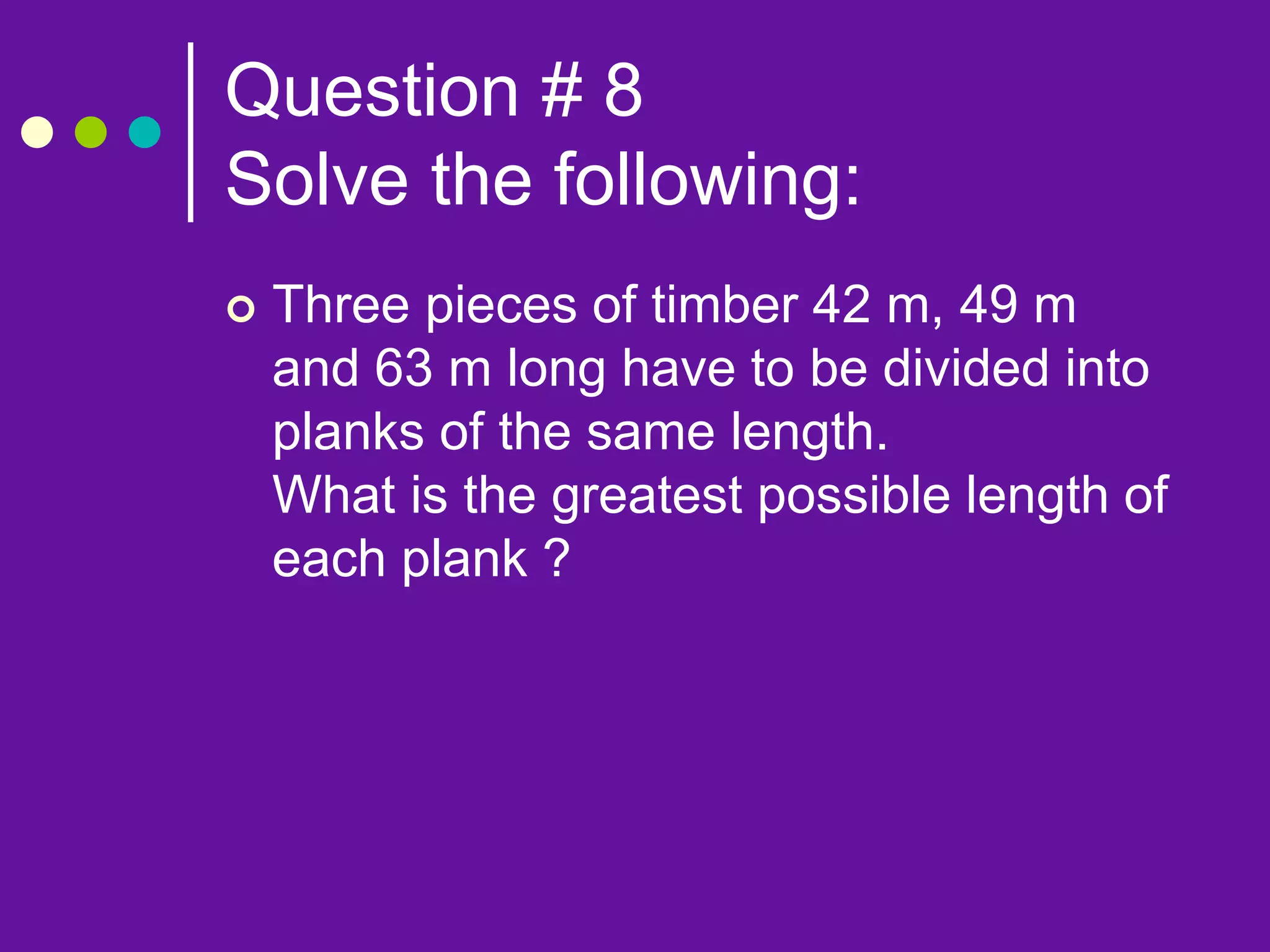 Question # 8
Solve the following:
 Three pieces of timber 42 m, 49 m
and 63 m long have to be divided into
planks of the same length.
What is the greatest possible length of
each plank ?
 
