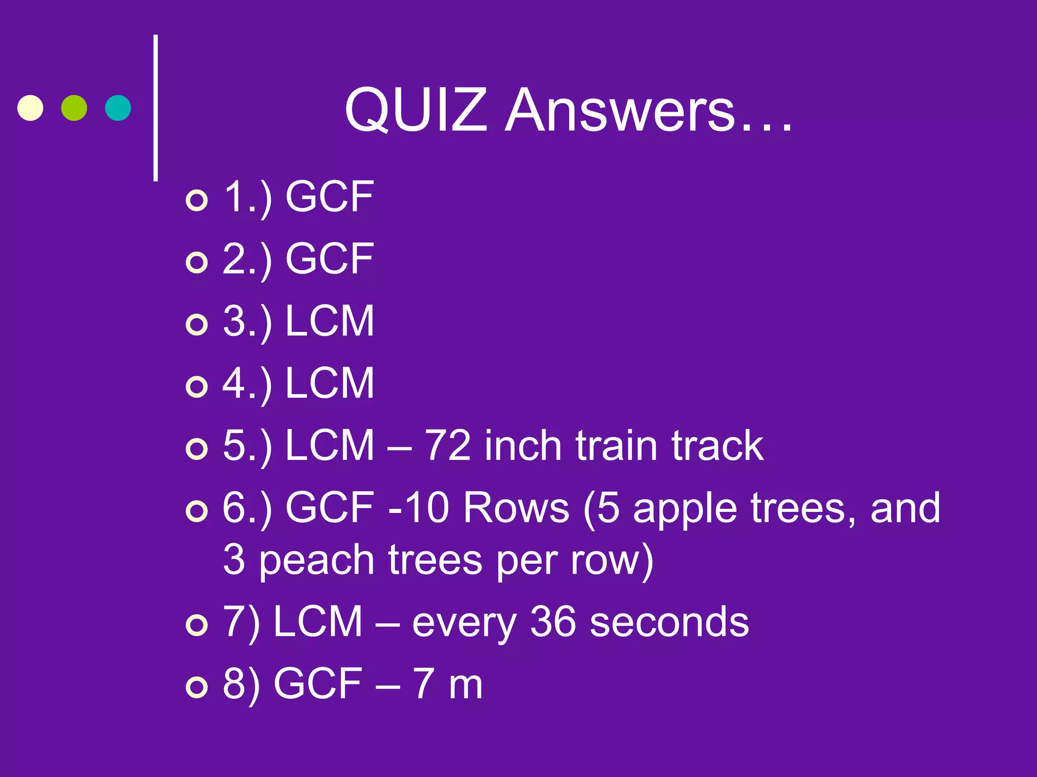 QUIZ Answers…
 1.) GCF
 2.) GCF
 3.) LCM
 4.) LCM
 5.) LCM – 72 inch train track
 6.) GCF -10 Rows (5 apple trees, and
3 peach trees per row)
 7) LCM – every 36 seconds
 8) GCF – 7 m
 