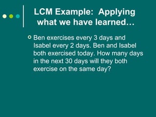 LCM Example:  Applying  what we have learned… Ben exercises every 3 days and Isabel every 2 days. Ben and Isabel both exercised today. How many days in the next 30 days will they both exercise on the same day? 
