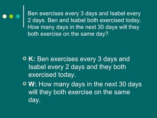 Ben exercises every 3 days and Isabel every 2 days. Ben and Isabel both exercised today. How many days in the next 30 days will they both exercise on the same day? K:  Ben exercises every 3 days and Isabel every 2 days and they both exercised today. W:  How many days in the next 30 days will they both exercise on the same day.  