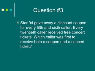 Question #3 Star 94 gave away a discount coupon for every fifth and sixth caller. Every twentieth caller received free concert tickets. Which caller was first to receive both a coupon and a concert ticket? 