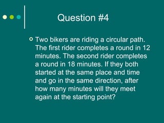 Question #4 Two bikers are riding a circular path. The first rider completes a round in 12 minutes. The second rider completes a round in 18 minutes. If they both started at the same place and time and go in the same direction, after how many minutes will they meet again at the starting point? 